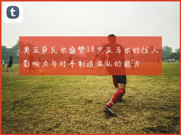 奥亚萨瓦尔盛赞18岁亚马尔的惊人影响力与对手制造混乱的能力