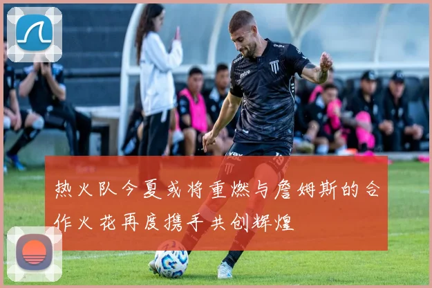 热火队今夏或将重燃与詹姆斯的合作火花再度携手共创辉煌