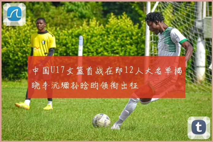 中国U17女篮首战在即12人大名单揭晓李沅珊孙晗昀领衔出征
