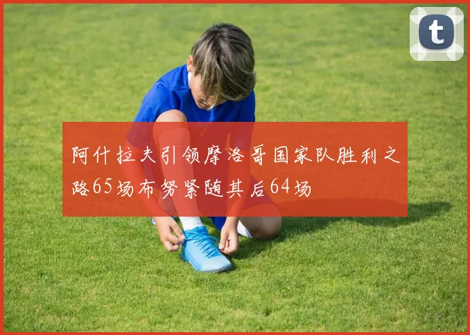 阿什拉夫引领摩洛哥国家队胜利之路65场布努紧随其后64场