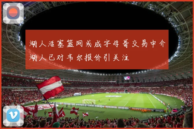 湖人活塞篮网或成字母哥交易中介湖人已对韦尔报价引关注