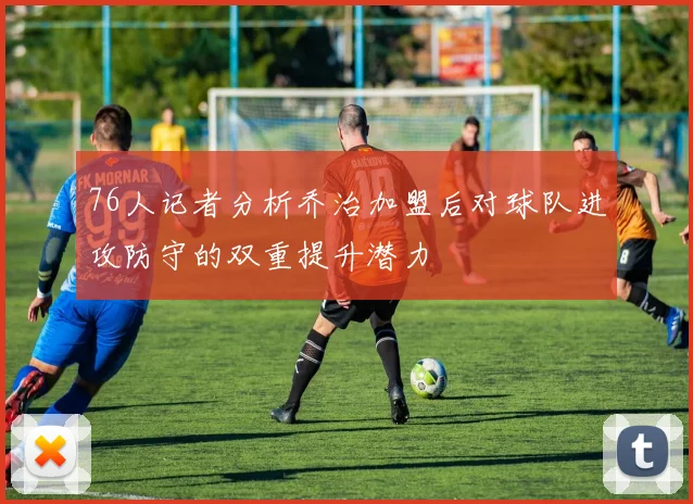 76人记者分析乔治加盟后对球队进攻防守的双重提升潜力