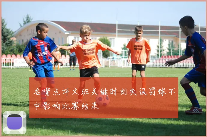 名嘴点评文班关键时刻失误罚球不中影响比赛结果