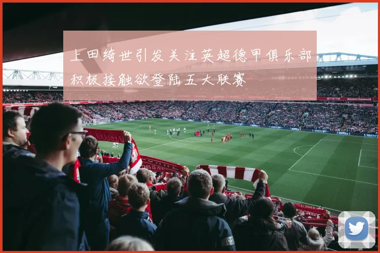 上田绮世引发关注英超德甲俱乐部积极接触欲登陆五大联赛