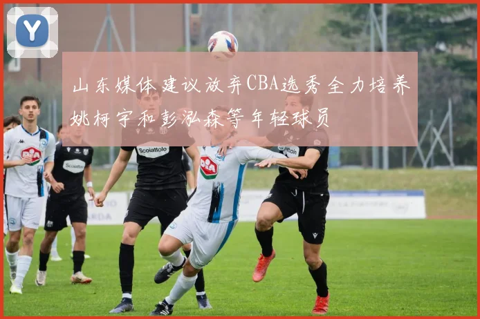 山东媒体建议放弃CBA选秀全力培养姚柯宇和彭泓森等年轻球员