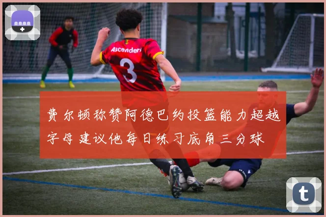 费尔顿称赞阿德巴约投篮能力超越字母建议他每日练习底角三分球