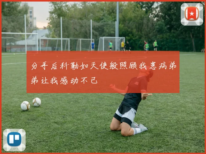 分手后科勒如天使般照顾我患病弟弟让我感动不已