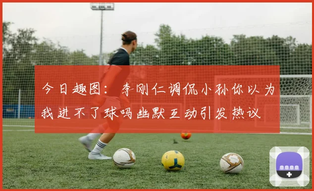 今日趣图：李刚仁调侃小孙你以为我进不了球吗幽默互动引发热议