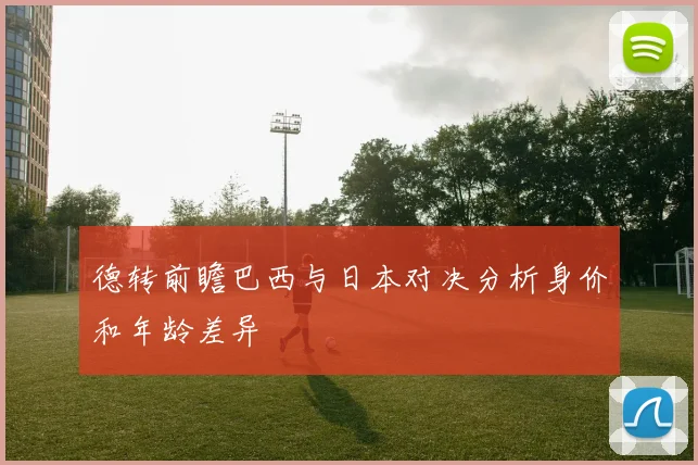 德转前瞻巴西与日本对决分析身价和年龄差异